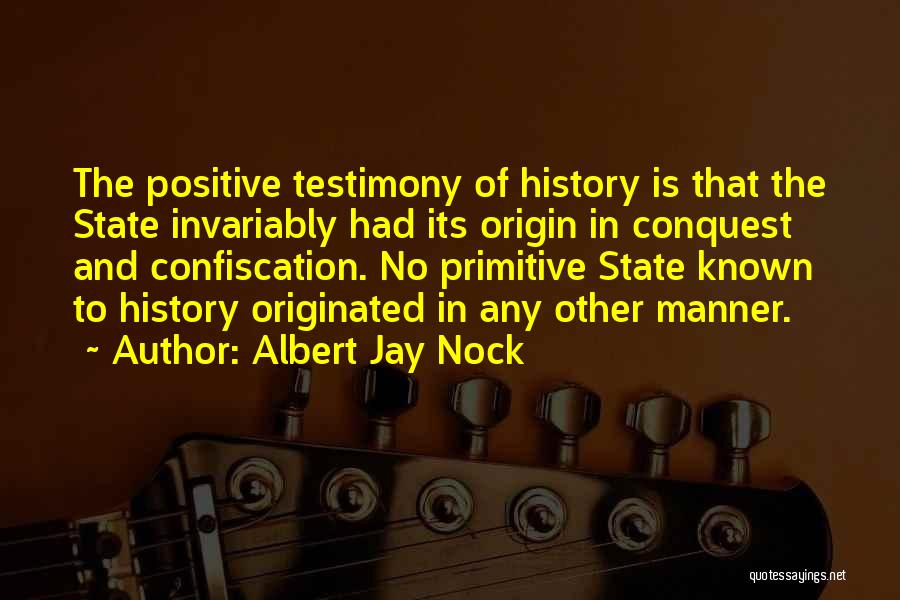 Albert Jay Nock Quotes: The Positive Testimony Of History Is That The State Invariably Had Its Origin In Conquest And Confiscation. No Primitive State