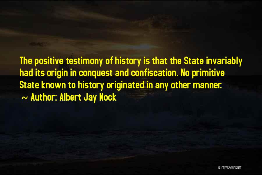 Albert Jay Nock Quotes: The Positive Testimony Of History Is That The State Invariably Had Its Origin In Conquest And Confiscation. No Primitive State