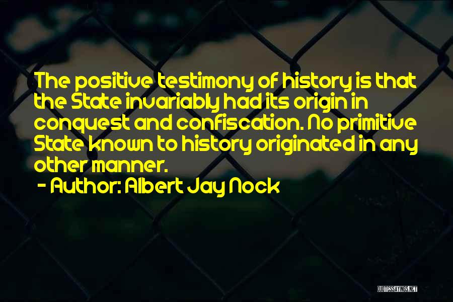 Albert Jay Nock Quotes: The Positive Testimony Of History Is That The State Invariably Had Its Origin In Conquest And Confiscation. No Primitive State