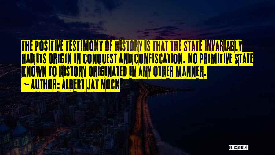 Albert Jay Nock Quotes: The Positive Testimony Of History Is That The State Invariably Had Its Origin In Conquest And Confiscation. No Primitive State