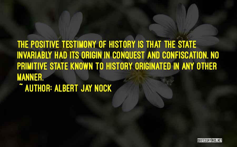 Albert Jay Nock Quotes: The Positive Testimony Of History Is That The State Invariably Had Its Origin In Conquest And Confiscation. No Primitive State