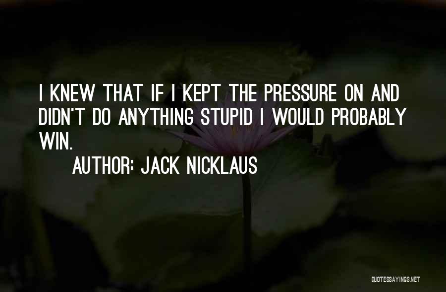 Jack Nicklaus Quotes: I Knew That If I Kept The Pressure On And Didn't Do Anything Stupid I Would Probably Win.