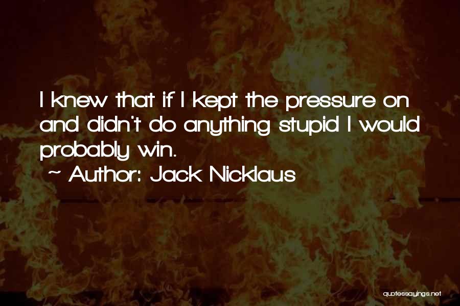 Jack Nicklaus Quotes: I Knew That If I Kept The Pressure On And Didn't Do Anything Stupid I Would Probably Win.