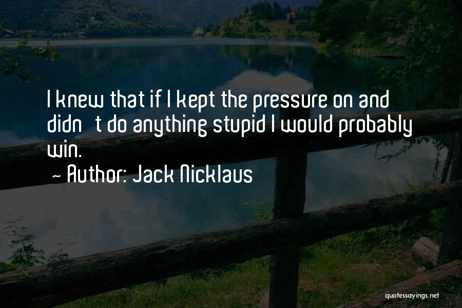 Jack Nicklaus Quotes: I Knew That If I Kept The Pressure On And Didn't Do Anything Stupid I Would Probably Win.