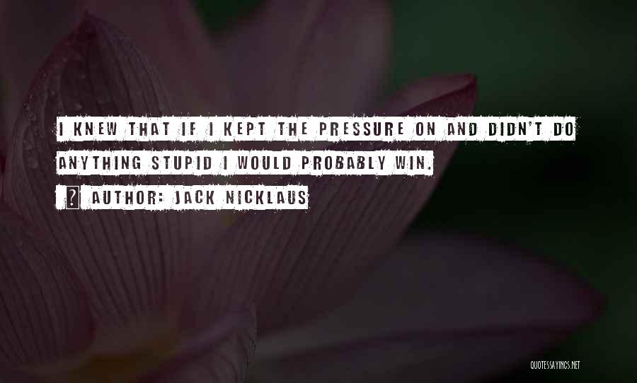 Jack Nicklaus Quotes: I Knew That If I Kept The Pressure On And Didn't Do Anything Stupid I Would Probably Win.