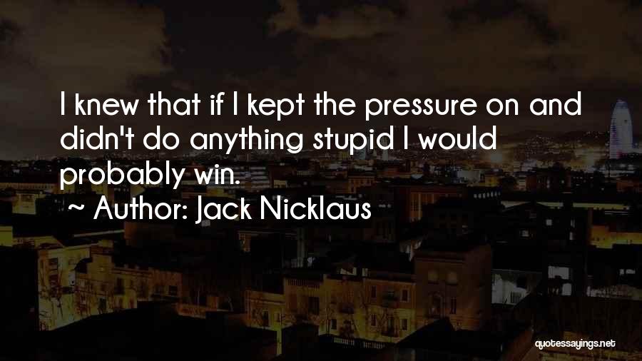 Jack Nicklaus Quotes: I Knew That If I Kept The Pressure On And Didn't Do Anything Stupid I Would Probably Win.