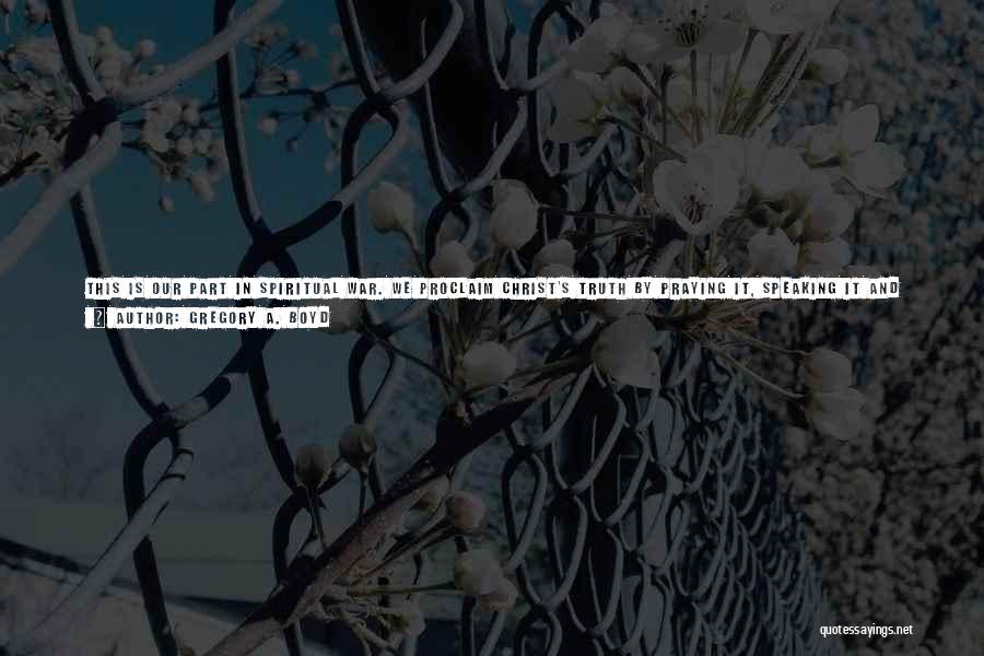 Gregory A. Boyd Quotes: This Is Our Part In Spiritual War. We Proclaim Christ's Truth By Praying It, Speaking It And (undoubtedly Most Importantly)
