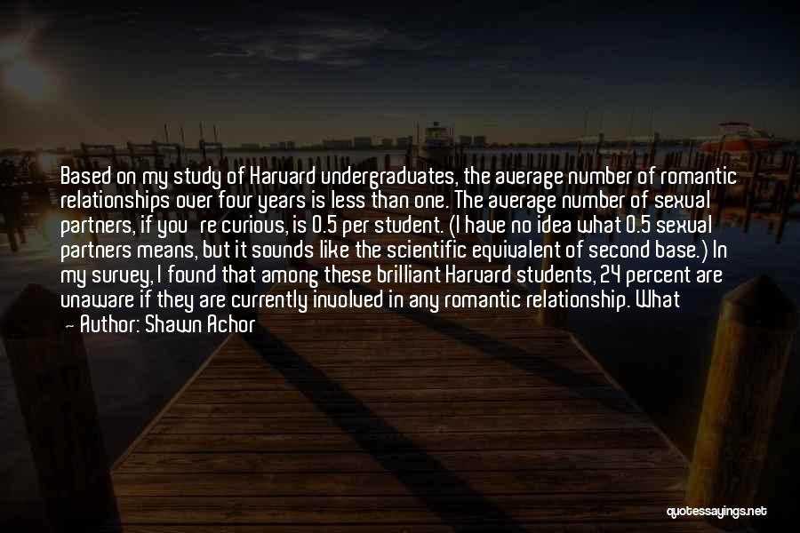 Shawn Achor Quotes: Based On My Study Of Harvard Undergraduates, The Average Number Of Romantic Relationships Over Four Years Is Less Than One.