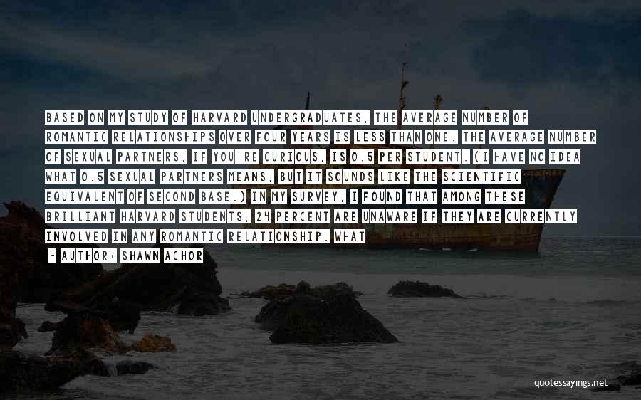 Shawn Achor Quotes: Based On My Study Of Harvard Undergraduates, The Average Number Of Romantic Relationships Over Four Years Is Less Than One.