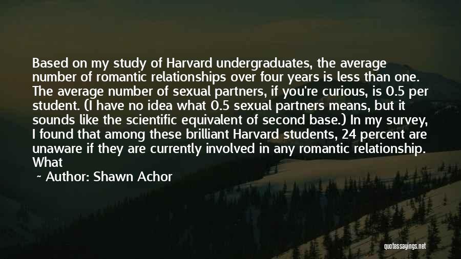 Shawn Achor Quotes: Based On My Study Of Harvard Undergraduates, The Average Number Of Romantic Relationships Over Four Years Is Less Than One.