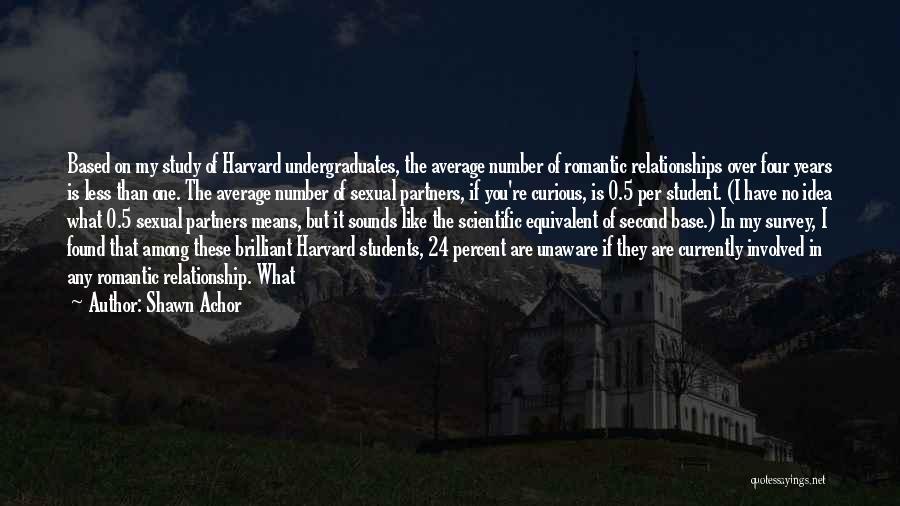 Shawn Achor Quotes: Based On My Study Of Harvard Undergraduates, The Average Number Of Romantic Relationships Over Four Years Is Less Than One.