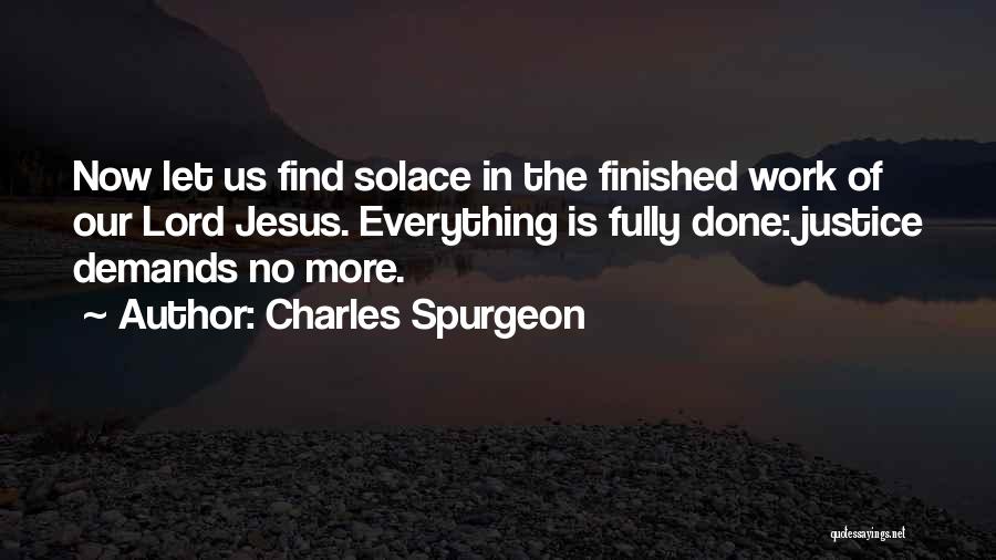 Charles Spurgeon Quotes: Now Let Us Find Solace In The Finished Work Of Our Lord Jesus. Everything Is Fully Done: Justice Demands No