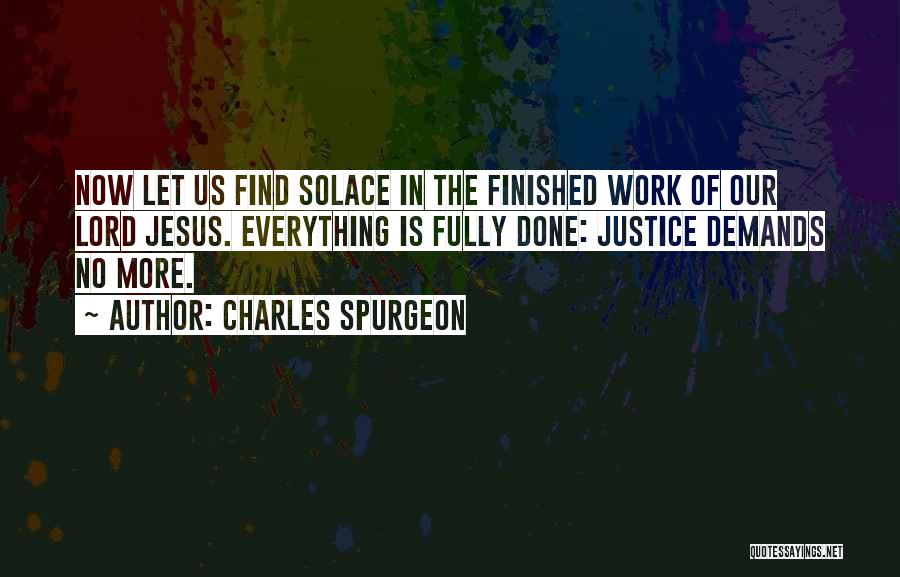 Charles Spurgeon Quotes: Now Let Us Find Solace In The Finished Work Of Our Lord Jesus. Everything Is Fully Done: Justice Demands No