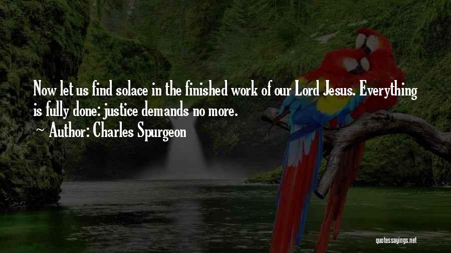 Charles Spurgeon Quotes: Now Let Us Find Solace In The Finished Work Of Our Lord Jesus. Everything Is Fully Done: Justice Demands No