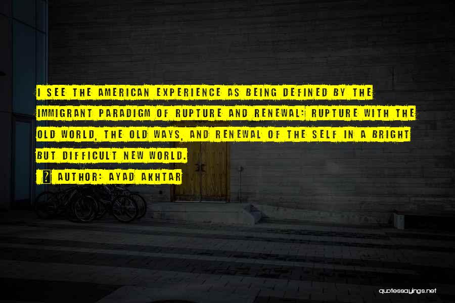 Ayad Akhtar Quotes: I See The American Experience As Being Defined By The Immigrant Paradigm Of Rupture And Renewal: Rupture With The Old