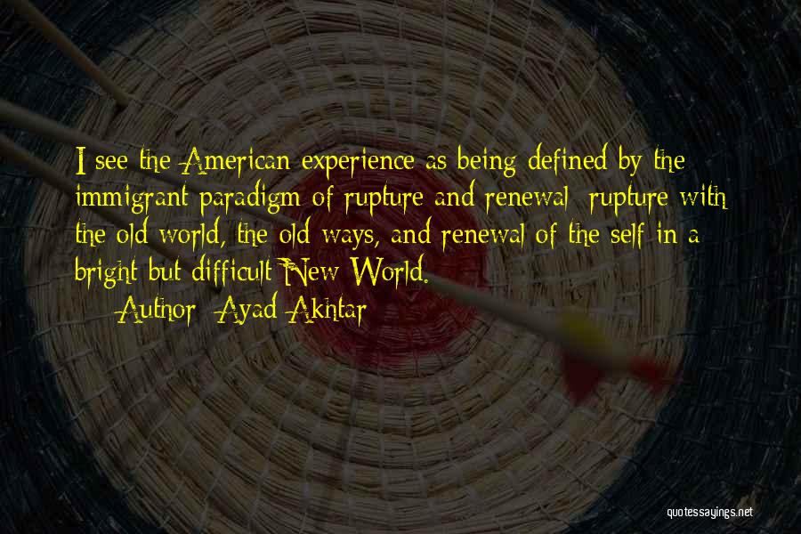 Ayad Akhtar Quotes: I See The American Experience As Being Defined By The Immigrant Paradigm Of Rupture And Renewal: Rupture With The Old