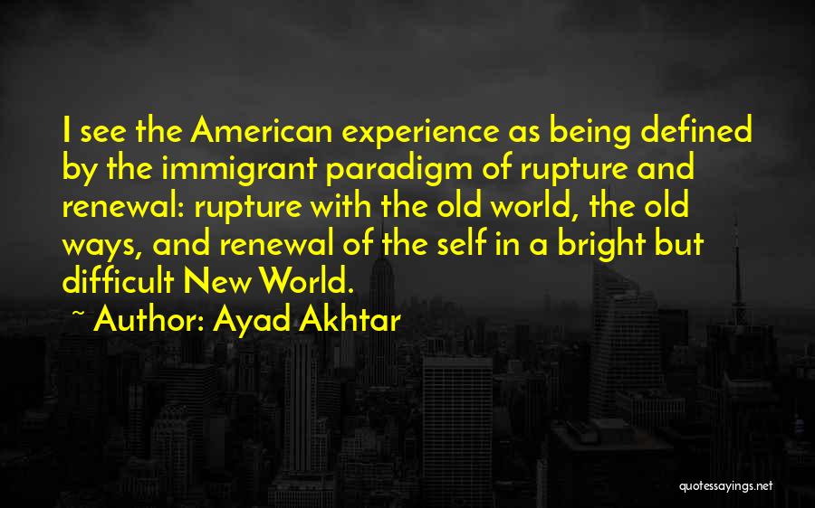 Ayad Akhtar Quotes: I See The American Experience As Being Defined By The Immigrant Paradigm Of Rupture And Renewal: Rupture With The Old