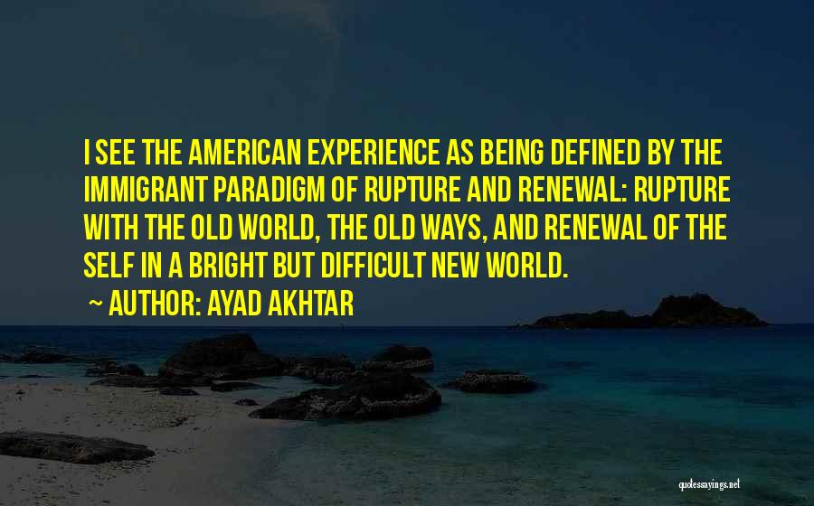 Ayad Akhtar Quotes: I See The American Experience As Being Defined By The Immigrant Paradigm Of Rupture And Renewal: Rupture With The Old