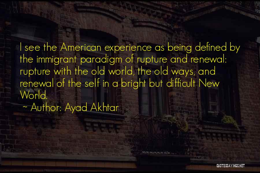 Ayad Akhtar Quotes: I See The American Experience As Being Defined By The Immigrant Paradigm Of Rupture And Renewal: Rupture With The Old