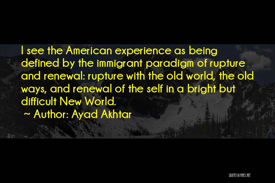 Ayad Akhtar Quotes: I See The American Experience As Being Defined By The Immigrant Paradigm Of Rupture And Renewal: Rupture With The Old
