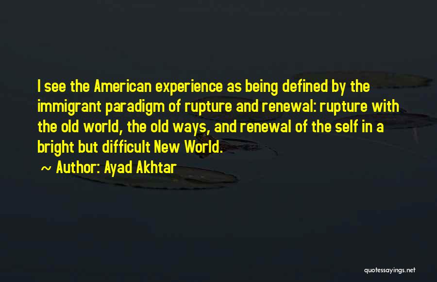 Ayad Akhtar Quotes: I See The American Experience As Being Defined By The Immigrant Paradigm Of Rupture And Renewal: Rupture With The Old