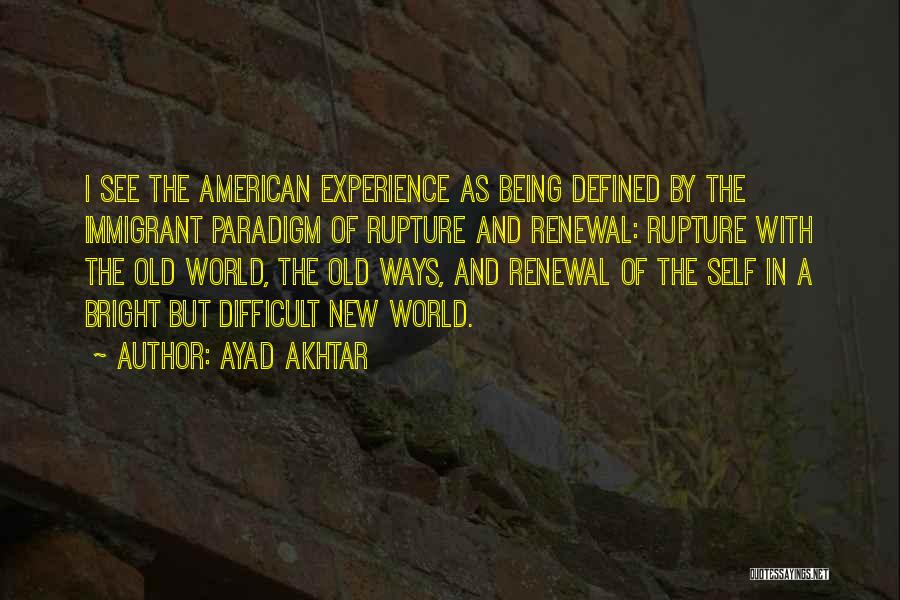 Ayad Akhtar Quotes: I See The American Experience As Being Defined By The Immigrant Paradigm Of Rupture And Renewal: Rupture With The Old