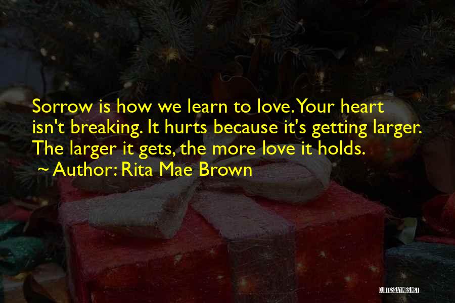 Rita Mae Brown Quotes: Sorrow Is How We Learn To Love. Your Heart Isn't Breaking. It Hurts Because It's Getting Larger. The Larger It