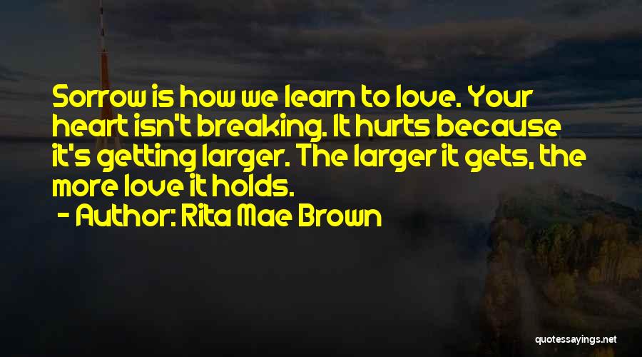Rita Mae Brown Quotes: Sorrow Is How We Learn To Love. Your Heart Isn't Breaking. It Hurts Because It's Getting Larger. The Larger It