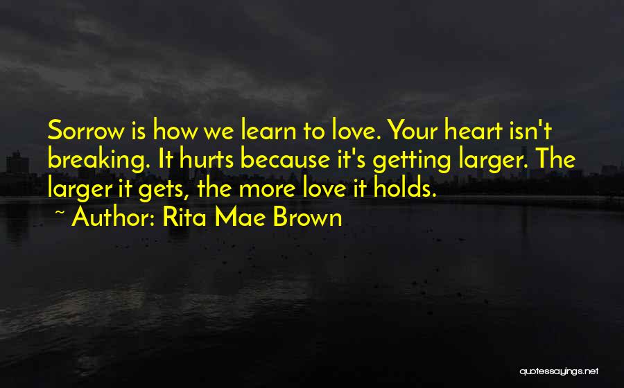 Rita Mae Brown Quotes: Sorrow Is How We Learn To Love. Your Heart Isn't Breaking. It Hurts Because It's Getting Larger. The Larger It