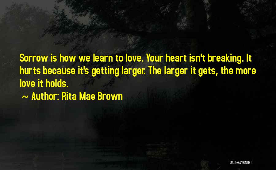 Rita Mae Brown Quotes: Sorrow Is How We Learn To Love. Your Heart Isn't Breaking. It Hurts Because It's Getting Larger. The Larger It