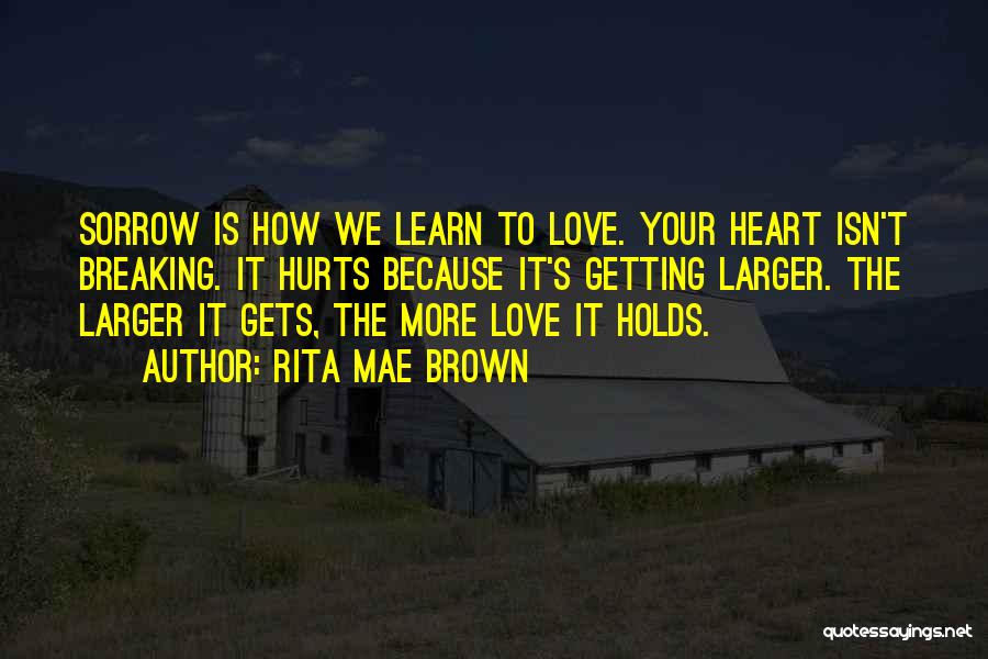 Rita Mae Brown Quotes: Sorrow Is How We Learn To Love. Your Heart Isn't Breaking. It Hurts Because It's Getting Larger. The Larger It