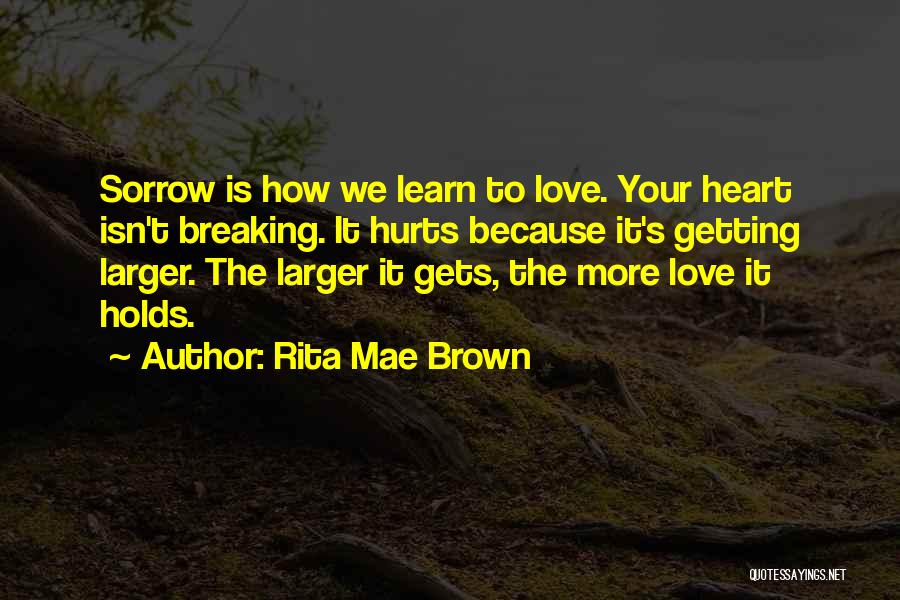 Rita Mae Brown Quotes: Sorrow Is How We Learn To Love. Your Heart Isn't Breaking. It Hurts Because It's Getting Larger. The Larger It