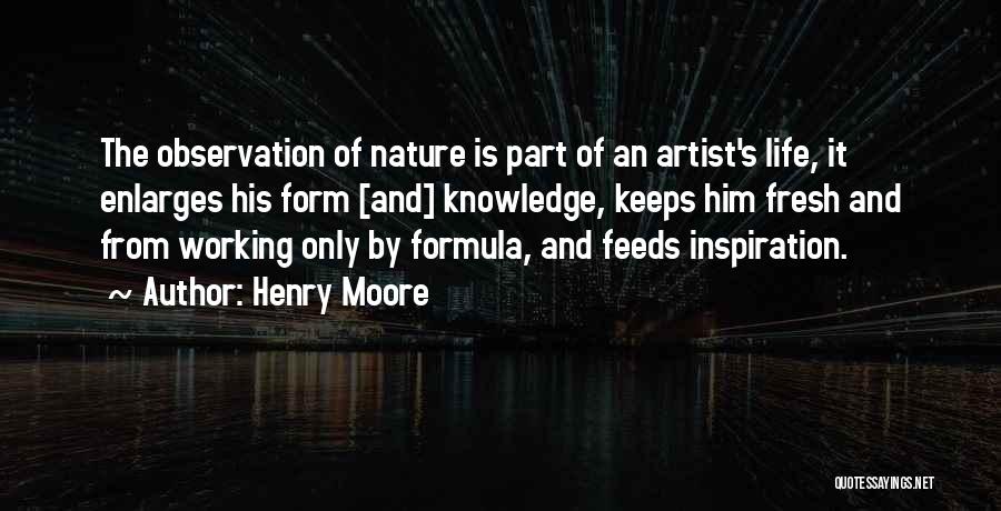 Henry Moore Quotes: The Observation Of Nature Is Part Of An Artist's Life, It Enlarges His Form [and] Knowledge, Keeps Him Fresh And