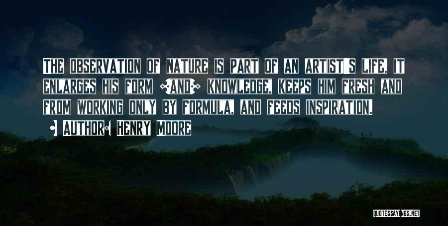 Henry Moore Quotes: The Observation Of Nature Is Part Of An Artist's Life, It Enlarges His Form [and] Knowledge, Keeps Him Fresh And