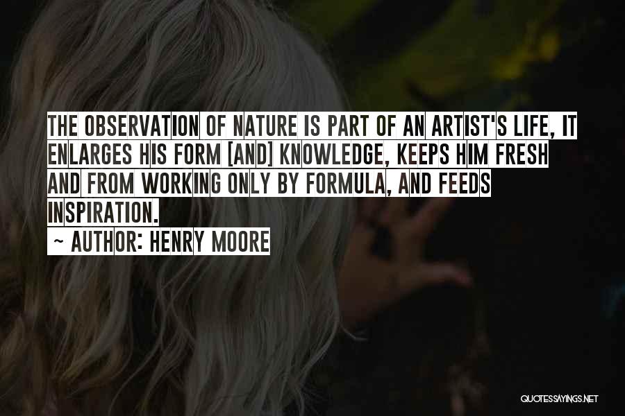 Henry Moore Quotes: The Observation Of Nature Is Part Of An Artist's Life, It Enlarges His Form [and] Knowledge, Keeps Him Fresh And