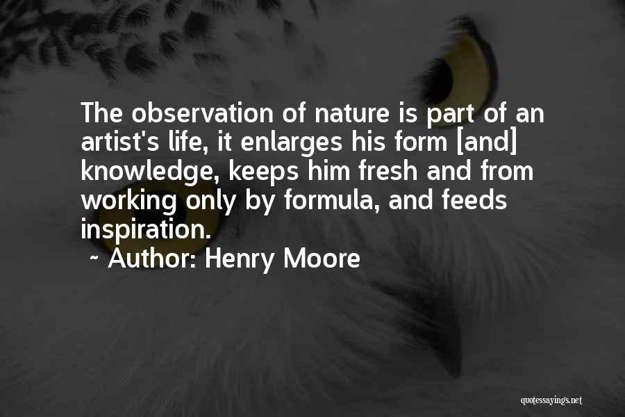 Henry Moore Quotes: The Observation Of Nature Is Part Of An Artist's Life, It Enlarges His Form [and] Knowledge, Keeps Him Fresh And