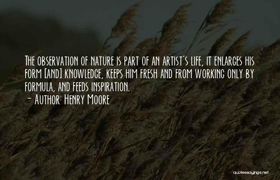 Henry Moore Quotes: The Observation Of Nature Is Part Of An Artist's Life, It Enlarges His Form [and] Knowledge, Keeps Him Fresh And