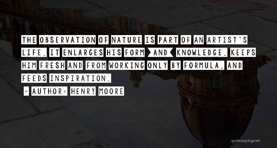 Henry Moore Quotes: The Observation Of Nature Is Part Of An Artist's Life, It Enlarges His Form [and] Knowledge, Keeps Him Fresh And