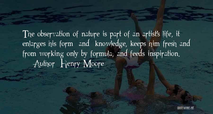 Henry Moore Quotes: The Observation Of Nature Is Part Of An Artist's Life, It Enlarges His Form [and] Knowledge, Keeps Him Fresh And