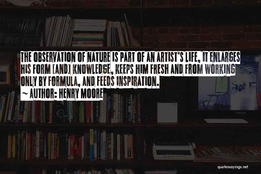 Henry Moore Quotes: The Observation Of Nature Is Part Of An Artist's Life, It Enlarges His Form [and] Knowledge, Keeps Him Fresh And