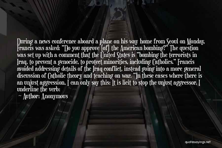 Anonymous Quotes: During A News Conference Aboard A Plane On His Way Home From Seoul On Monday, Francis Was Asked: Do You