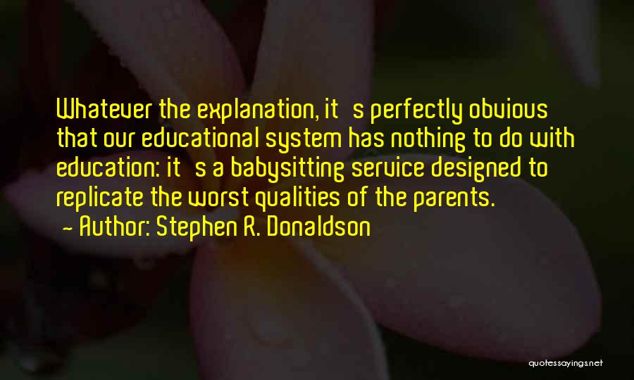 Stephen R. Donaldson Quotes: Whatever The Explanation, It's Perfectly Obvious That Our Educational System Has Nothing To Do With Education: It's A Babysitting Service