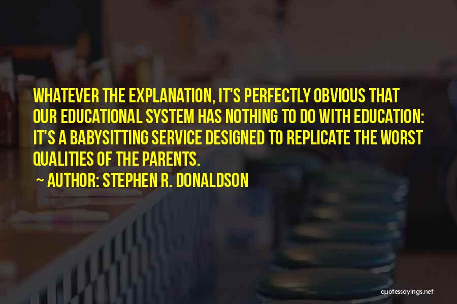 Stephen R. Donaldson Quotes: Whatever The Explanation, It's Perfectly Obvious That Our Educational System Has Nothing To Do With Education: It's A Babysitting Service