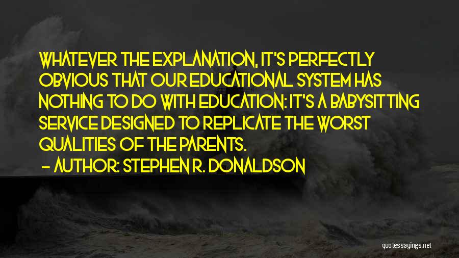 Stephen R. Donaldson Quotes: Whatever The Explanation, It's Perfectly Obvious That Our Educational System Has Nothing To Do With Education: It's A Babysitting Service