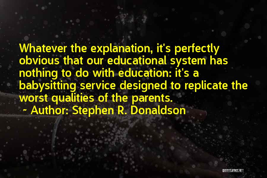 Stephen R. Donaldson Quotes: Whatever The Explanation, It's Perfectly Obvious That Our Educational System Has Nothing To Do With Education: It's A Babysitting Service