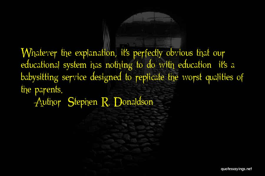 Stephen R. Donaldson Quotes: Whatever The Explanation, It's Perfectly Obvious That Our Educational System Has Nothing To Do With Education: It's A Babysitting Service