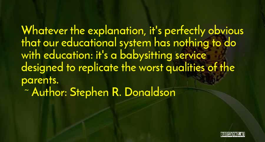 Stephen R. Donaldson Quotes: Whatever The Explanation, It's Perfectly Obvious That Our Educational System Has Nothing To Do With Education: It's A Babysitting Service