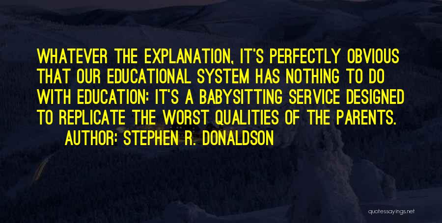 Stephen R. Donaldson Quotes: Whatever The Explanation, It's Perfectly Obvious That Our Educational System Has Nothing To Do With Education: It's A Babysitting Service