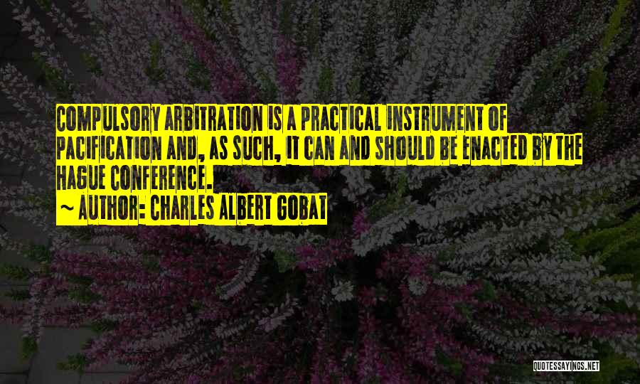 Charles Albert Gobat Quotes: Compulsory Arbitration Is A Practical Instrument Of Pacification And, As Such, It Can And Should Be Enacted By The Hague