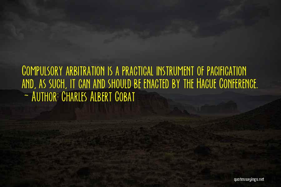 Charles Albert Gobat Quotes: Compulsory Arbitration Is A Practical Instrument Of Pacification And, As Such, It Can And Should Be Enacted By The Hague